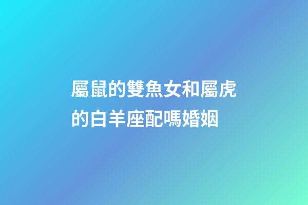 屬鼠的雙魚女和屬虎的白羊座配嗎婚姻-第1張-星座運(yùn)勢-玄機(jī)派