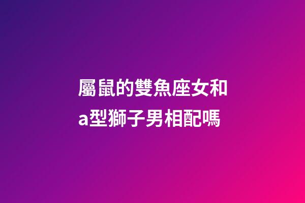 屬鼠的雙魚座女和a型獅子男相配嗎-第1張-星座運勢-玄機派