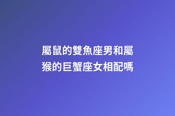 屬鼠的雙魚座男和屬猴的巨蟹座女相配嗎-第1張-星座運勢-玄機派