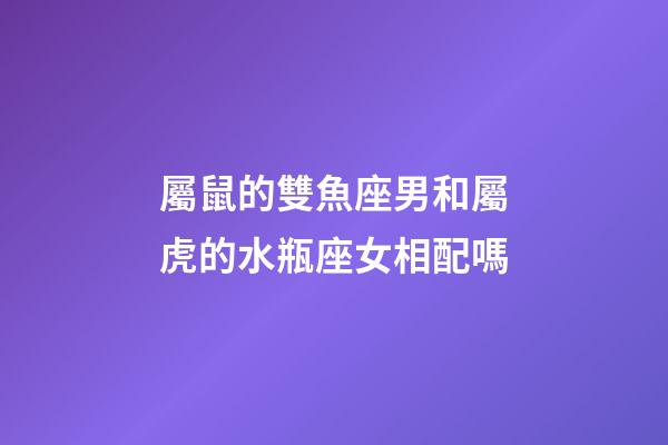 屬鼠的雙魚座男和屬虎的水瓶座女相配嗎-第1張-星座運勢-玄機派