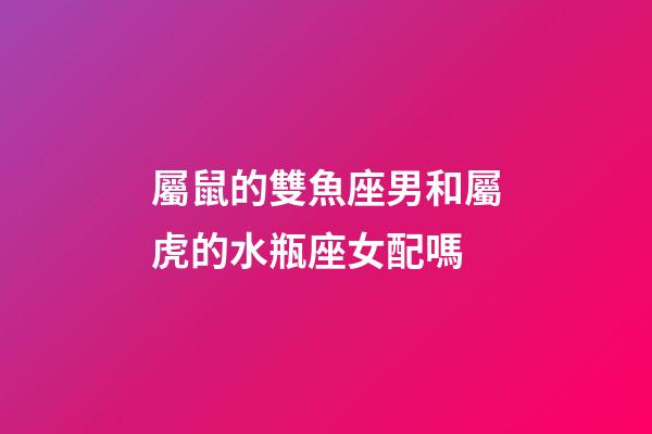 屬鼠的雙魚座男和屬虎的水瓶座女配嗎-第1張-星座運勢-玄機派