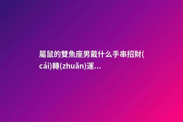 屬鼠的雙魚座男戴什么手串招財(cái)轉(zhuǎn)運(yùn)
