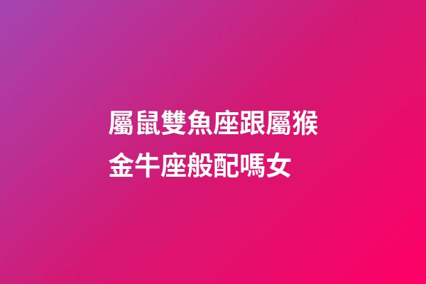 屬鼠雙魚座跟屬猴金牛座般配嗎女-第1張-星座運勢-玄機派