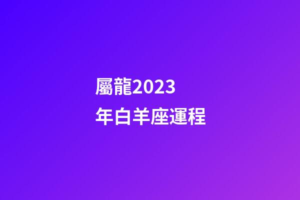 屬龍2023年白羊座運程-第1張-星座運勢-玄機派
