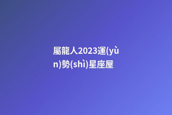 屬龍人2023運(yùn)勢(shì)星座屋-第1張-星座運(yùn)勢(shì)-玄機(jī)派