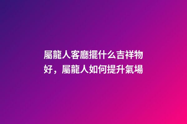 屬龍人客廳擺什么吉祥物好，屬龍人如何提升氣場