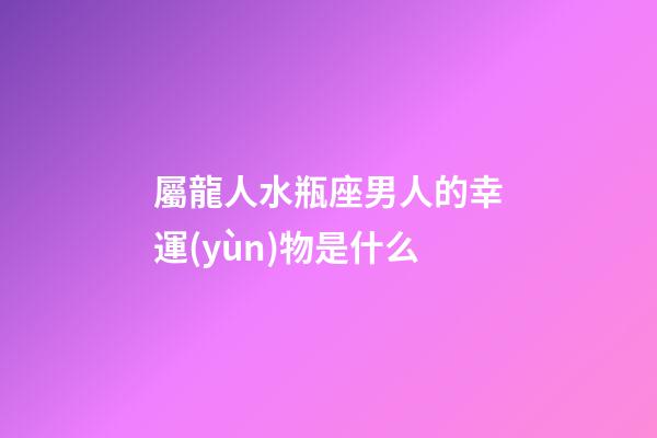 屬龍人水瓶座男人的幸運(yùn)物是什么-第1張-星座運(yùn)勢-玄機(jī)派