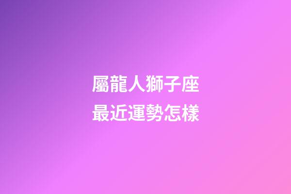 屬龍人獅子座最近運勢怎樣-第1張-星座運勢-玄機派
