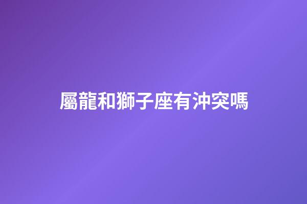 屬龍和獅子座有沖突嗎-第1張-星座運勢-玄機派