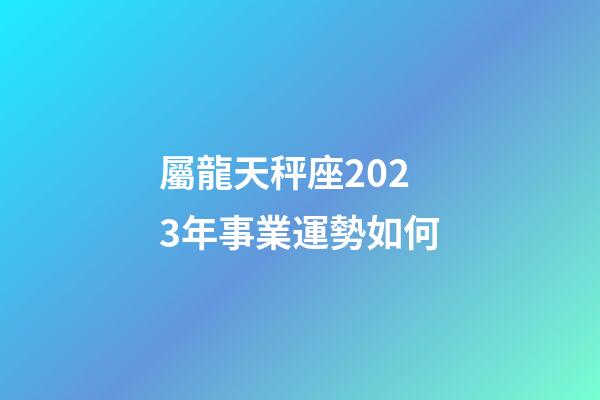 屬龍天秤座2023年事業運勢如何-第1張-星座運勢-玄機派
