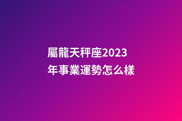 屬龍天秤座2023年事業運勢怎么樣-第1張-星座運勢-玄機派