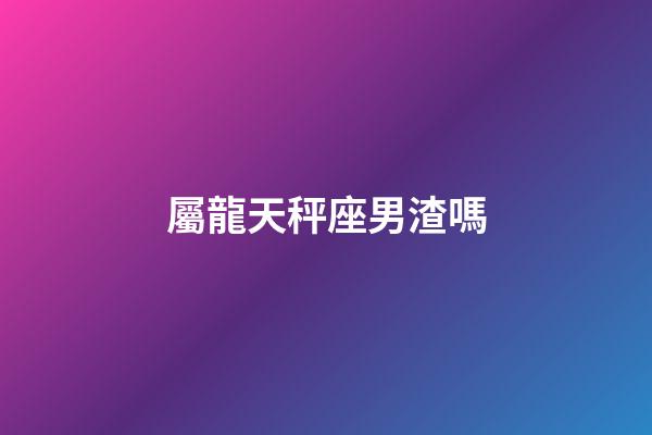 屬龍天秤座男渣嗎-第1張-星座運勢-玄機派