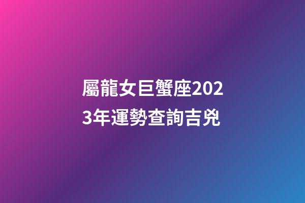 屬龍女巨蟹座2023年運勢查詢吉兇-第1張-星座運勢-玄機派