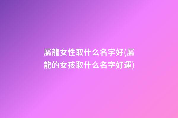 屬龍女性取什么名字好(屬龍的女孩取什么名字好運)