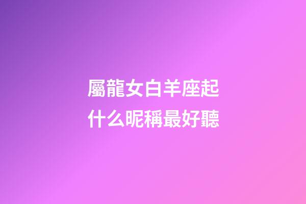 屬龍女白羊座起什么昵稱最好聽-第1張-星座運勢-玄機派