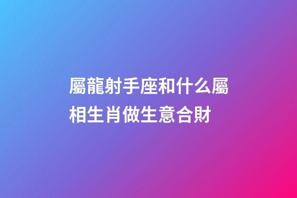 屬龍射手座和什么屬相生肖做生意合財-第1張-星座運勢-玄機派