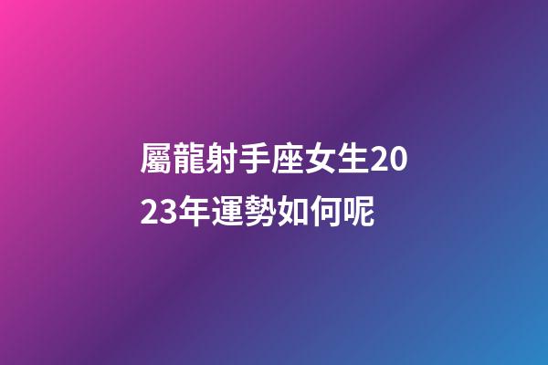 屬龍射手座女生2023年運勢如何呢-第1張-星座運勢-玄機派