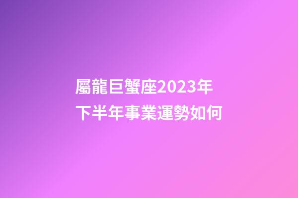 屬龍巨蟹座2023年下半年事業運勢如何-第1張-星座運勢-玄機派