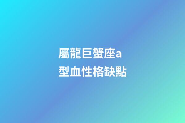 屬龍巨蟹座a型血性格缺點-第1張-星座運勢-玄機派
