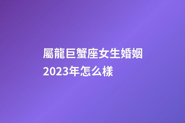 屬龍巨蟹座女生婚姻2023年怎么樣-第1張-星座運勢-玄機派