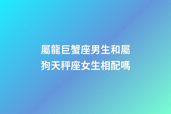 屬龍巨蟹座男生和屬狗天秤座女生相配嗎-第1張-星座運勢-玄機派