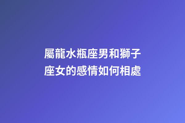 屬龍水瓶座男和獅子座女的感情如何相處-第1張-星座運勢-玄機派