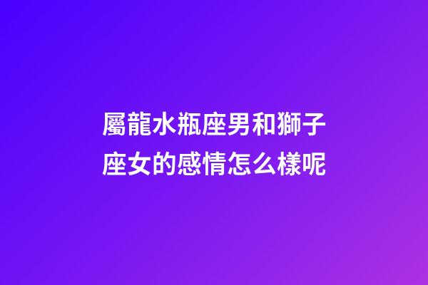 屬龍水瓶座男和獅子座女的感情怎么樣呢-第1張-星座運勢-玄機派