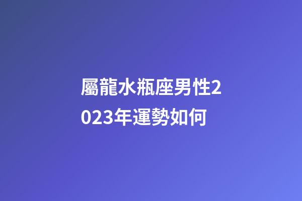屬龍水瓶座男性2023年運勢如何-第1張-星座運勢-玄機派