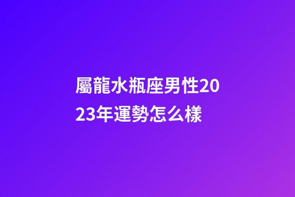 屬龍水瓶座男性2023年運勢怎么樣-第1張-星座運勢-玄機派