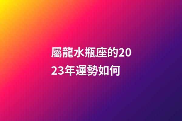 屬龍水瓶座的2023年運勢如何-第1張-星座運勢-玄機派