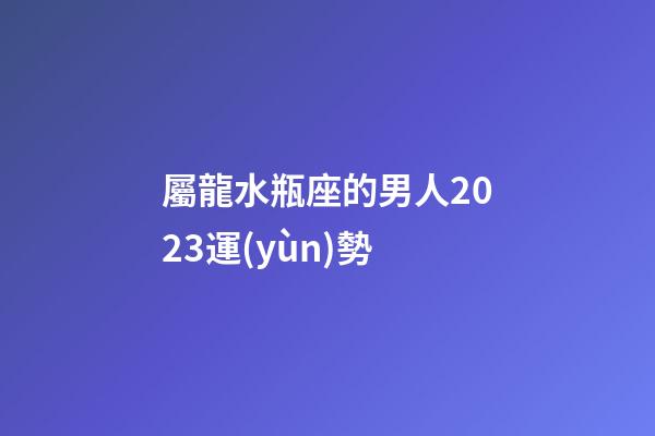 屬龍水瓶座的男人2023運(yùn)勢-第1張-星座運(yùn)勢-玄機(jī)派