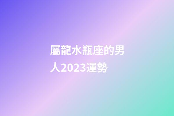 屬龍水瓶座的男人2023運勢-第1張-星座運勢-玄機派