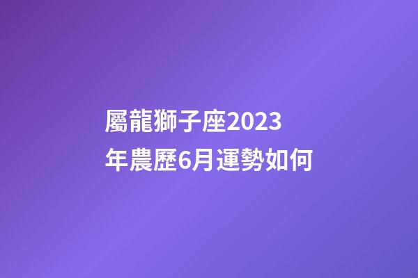 屬龍獅子座2023年農歷6月運勢如何-第1張-星座運勢-玄機派