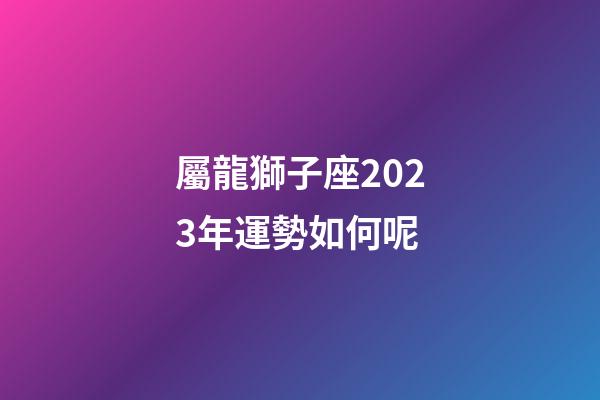 屬龍獅子座2023年運勢如何呢-第1張-星座運勢-玄機派
