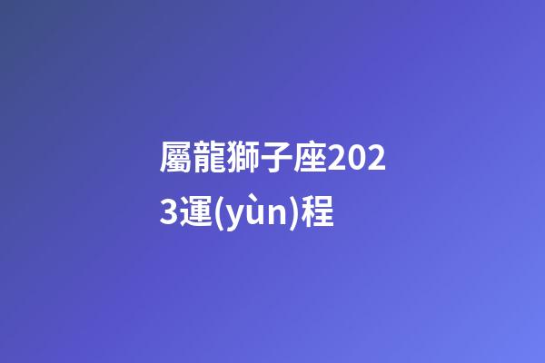 屬龍獅子座2023運(yùn)程-第1張-星座運(yùn)勢-玄機(jī)派