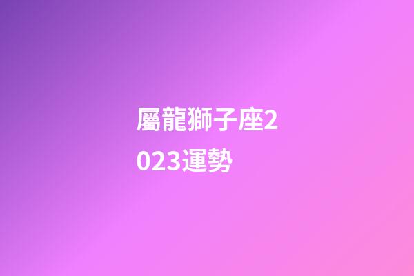 屬龍獅子座2023運勢