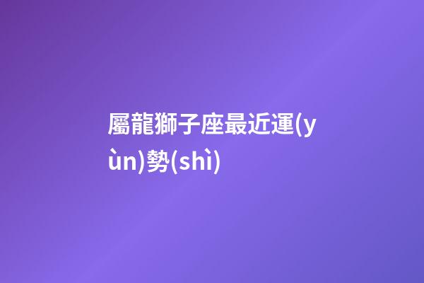 屬龍獅子座最近運(yùn)勢(shì)-第1張-星座運(yùn)勢(shì)-玄機(jī)派