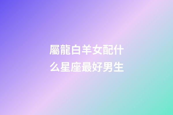 屬龍白羊女配什么星座最好男生-第1張-星座運勢-玄機派