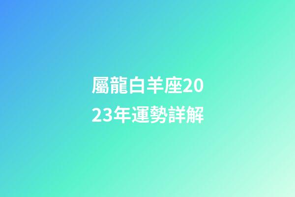 屬龍白羊座2023年運勢詳解-第1張-星座運勢-玄機派
