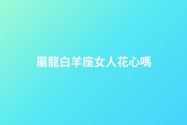屬龍白羊座女人花心嗎-第1張-星座運勢-玄機派