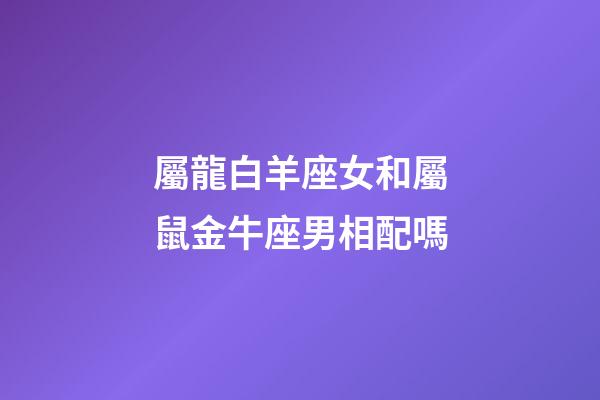 屬龍白羊座女和屬鼠金牛座男相配嗎-第1張-星座運勢-玄機派