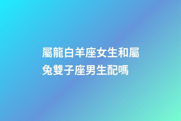 屬龍白羊座女生和屬兔雙子座男生配嗎-第1張-星座運勢-玄機派