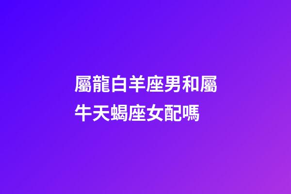 屬龍白羊座男和屬牛天蝎座女配嗎-第1張-星座運勢-玄機派