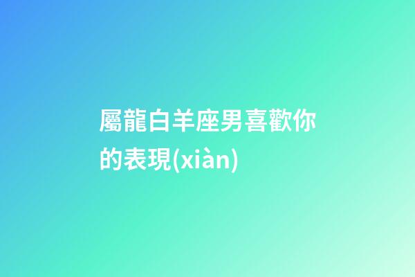 屬龍白羊座男喜歡你的表現(xiàn)-第1張-星座運(yùn)勢-玄機(jī)派