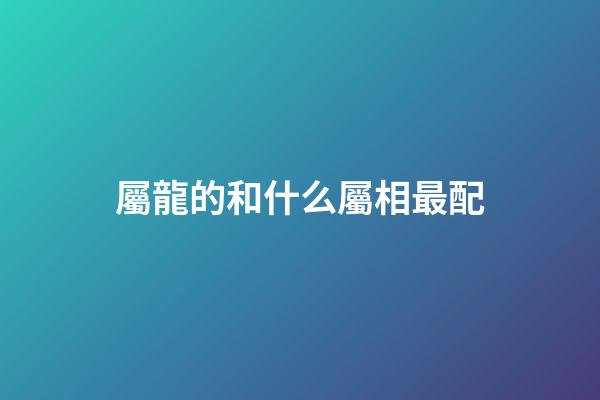 屬龍的和什么屬相最配（屬龍最佳配對生肖）-第1張-星座運勢-玄機派