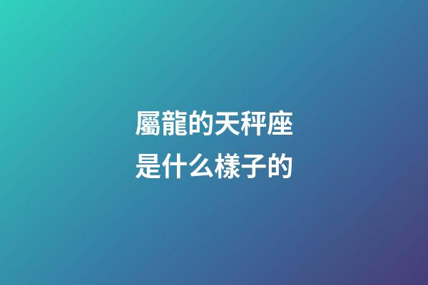 屬龍的天秤座是什么樣子的-第1張-星座運勢-玄機派