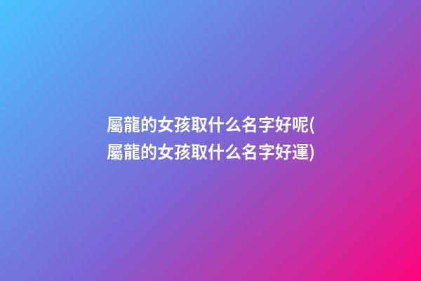 屬龍的女孩取什么名字好呢(屬龍的女孩取什么名字好運)