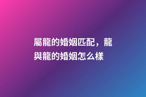 屬龍的婚姻匹配，龍與龍的婚姻怎么樣-第1張-觀點-玄機派