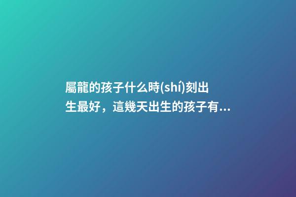 屬龍的孩子什么時(shí)刻出生最好，這幾天出生的孩子有點(diǎn)名堂-第1張-觀點(diǎn)-玄機(jī)派