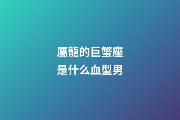 屬龍的巨蟹座是什么血型男-第1張-星座運勢-玄機派